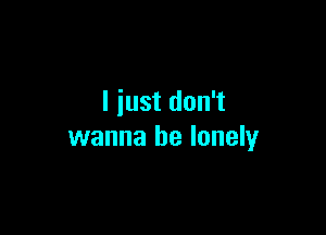 I just don't

wanna be lonely
