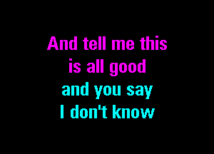 And tell me this
is all good

and you say
I don't know