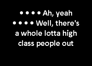 0 0 0 0 Ah, yeah
0 O O 0 Well, there's

a whole lotta high
class people out