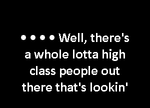 0 O O 0 Well, there's

a whole lotta high
class people out
there that's lookin'