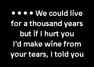 0 0 O 0 We could live
for a thousand years

but if I hurt you
I'd make wine from
your tears, ltold you