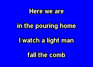 Here we are

in the pouring home

I watch a light man

fall the comb
