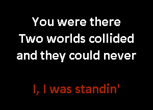 You were there
Two worlds collided
and they could never

I, I was standin'