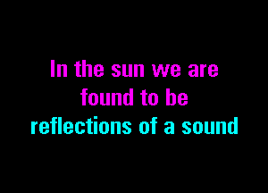 In the sun we are

found to he
reflections of a sound