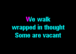 We walk

wrapped in thought
Some are vacant