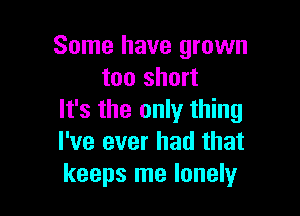 Some have grown
too short

It's the only thing
I've ever had that
keeps me lonely