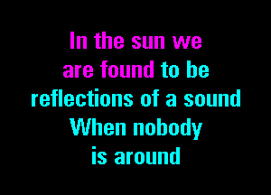 In the sun we
are found to he

reflections of a sound
When nobody
is around