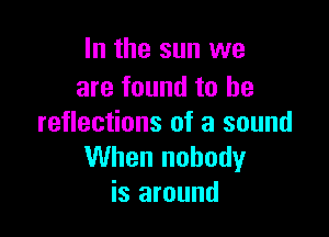 In the sun we
are found to he

reflections of a sound
When nobody
is around