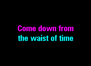 Come down from

the waist of time