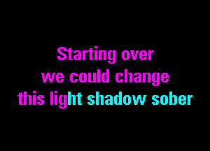 Starting over

we could change
this light shadow sober