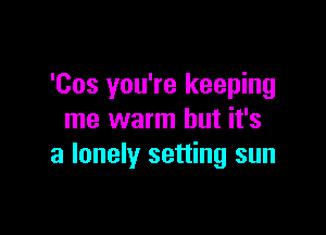 'Cos you're keeping

me warm but it's
a lonely setting sun