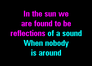 In the sun we
are found to he

reflections of a sound
When nobody
is around