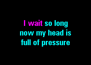 I wait so long

now my head is
full of pressure