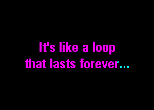 It's like a loop

that lasts forever...