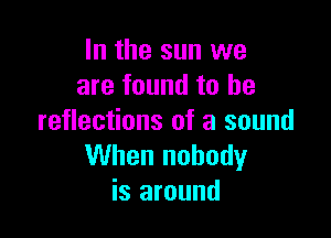 In the sun we
are found to he

reflections of a sound
When nobody
is around