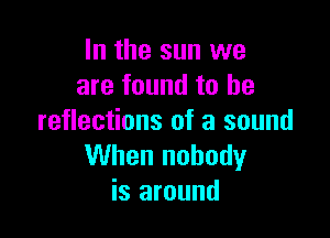 In the sun we
are found to he

reflections of a sound
When nobody
is around