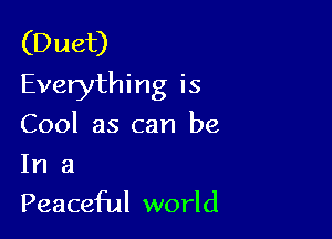 (Duet)
Everythi ng is

Cool as can be

In a
Peaceful world