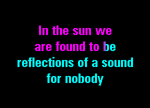 In the sun we
are found to be

reflections of a sound
for nobody