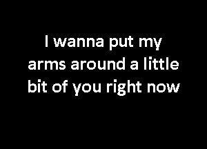 I wanna put my
arms around a little

bit of you right now