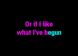 Or if I like

what I've begun