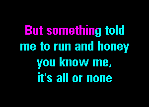 But something told
me to run and honey

you know me,
it's all or none