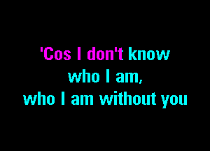 'Cos I don't know

who I am.
who I am without you