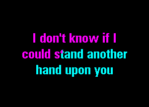 I don't know if I

could stand another
hand upon you