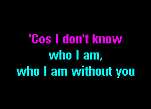 'Cos I don't know

who I am.
who I am without you