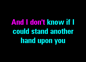 And I don't know if I

could stand another
hand upon you