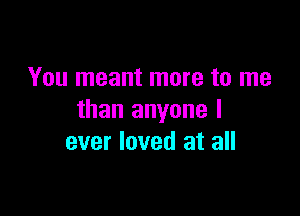 You meant more to me

than anyone I
ever loved at all