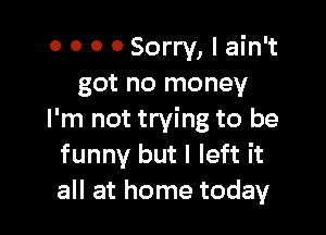 0 0 0 0 Sorry, I ain't
got no money

I'm not trying to be
funny but I left it
all at home today