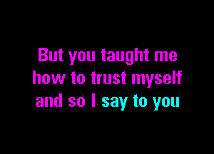 But you taught me

how to trust myself
and so I say to you