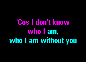 'Cos I don't know

who I am.
who I am without you