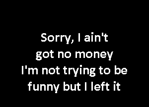 Sorry, I ain't

got no money
I'm not trying to be
funny but I left it