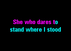 She who dares to

stand where I stood