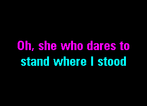 on she who dares to

stand where I stood