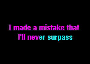 I made a mistake that

I'll never surpass