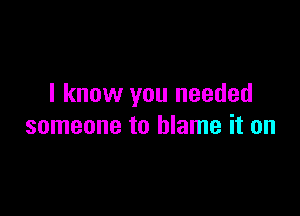 I know you needed

someone to blame it on