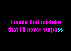 I made that mistake

that I'll never surpass