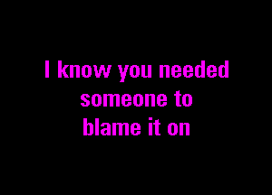 I know you needed

someone to
blame it on