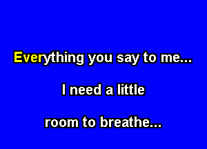 Everything you say to me...

I need a little

room to breathe...