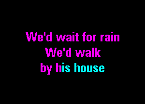 We'd wait for rain

We'd walk
by his house