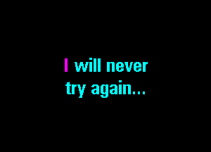 I will never

try again...