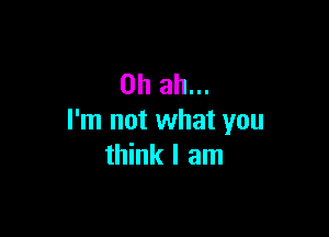 0h ah...

I'm not what you
think I am