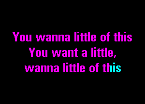 You wanna little of this

You want a little,
wanna little of this