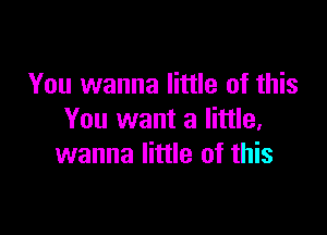 You wanna little of this

You want a little,
wanna little of this