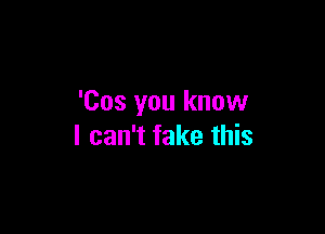 'Cos you know

I can't fake this