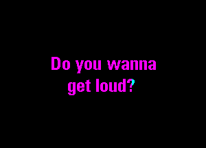 Do you wanna

get loud?