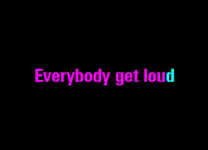 Everybody get loud