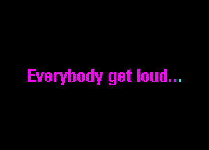Everybody get loud...